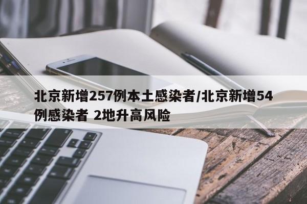 北京新增257例本土感染者/北京新增54例感染者 2地升高风险