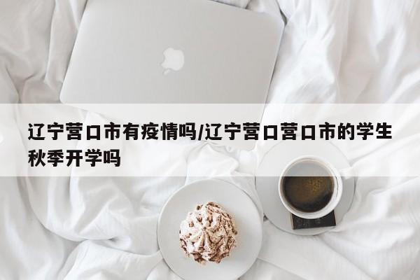 辽宁营口市有疫情吗/辽宁营口营口市的学生秋季开学吗