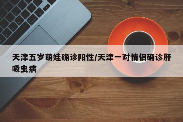 天津五岁萌娃确诊阳性/天津一对情侣确诊肝吸虫病