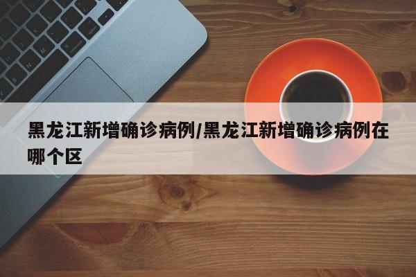 黑龙江新增确诊病例/黑龙江新增确诊病例在哪个区
