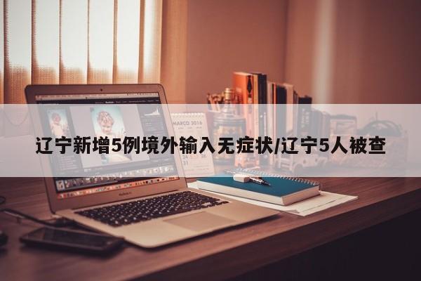 辽宁新增5例境外输入无症状/辽宁5人被查
