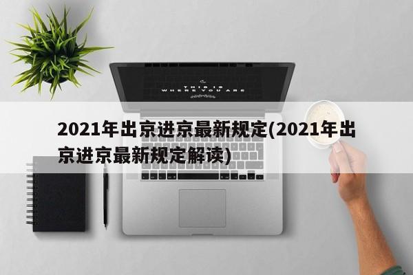 2021年出京进京最新规定(2021年出京进京最新规定解读)