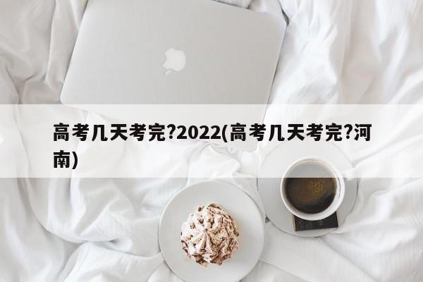 高考几天考完?2022(高考几天考完?河南)