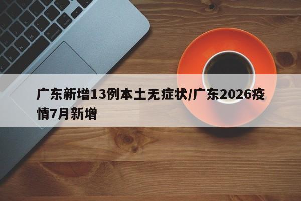 广东新增13例本土无症状/广东2026疫情7月新增