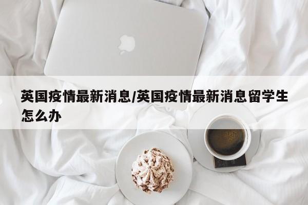 英国疫情最新消息/英国疫情最新消息留学生怎么办