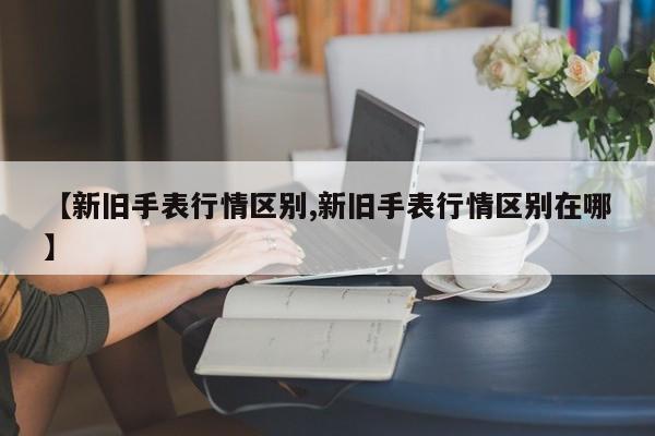 【新旧手表行情区别,新旧手表行情区别在哪】