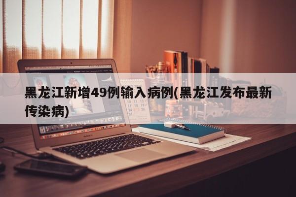 黑龙江新增49例输入病例(黑龙江发布最新传染病)