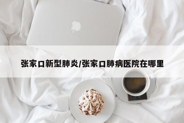 张家口新型肺炎/张家口肺病医院在哪里