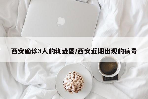西安确诊3人的轨迹图/西安近期出现的病毒