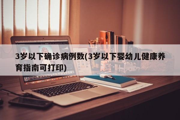 3岁以下确诊病例数(3岁以下婴幼儿健康养育指南可打印)