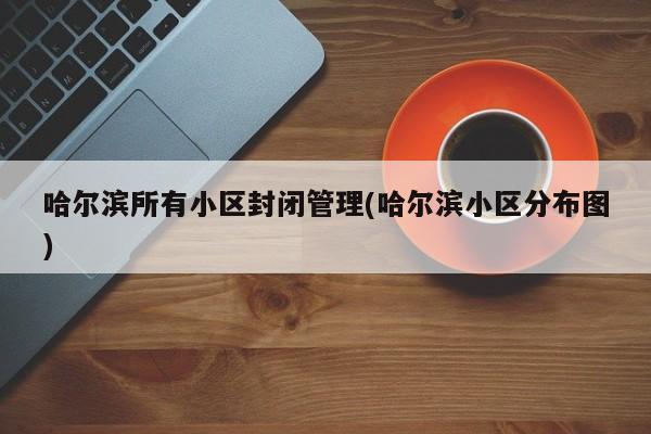哈尔滨所有小区封闭管理(哈尔滨小区分布图)