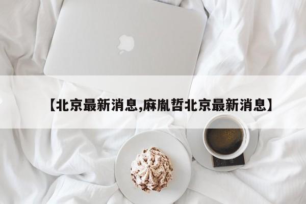 【北京最新消息,麻胤哲北京最新消息】