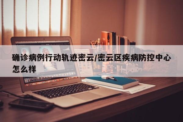 确诊病例行动轨迹密云/密云区疾病防控中心怎么样