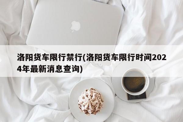 洛阳货车限行禁行(洛阳货车限行时间2024年最新消息查询)
