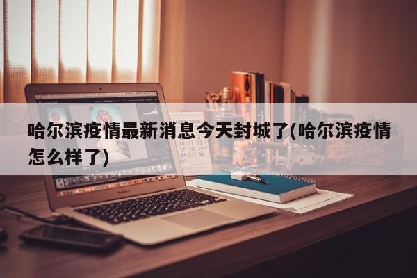 哈尔滨疫情最新消息今天封城了(哈尔滨疫情怎么样了)