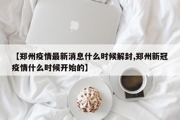 【郑州疫情最新消息什么时候解封,郑州新冠疫情什么时候开始的】