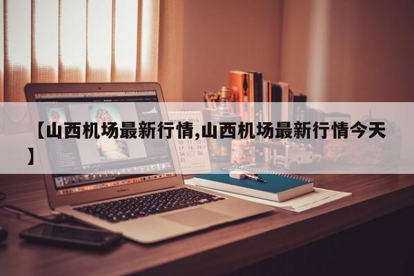 【山西机场最新行情,山西机场最新行情今天】