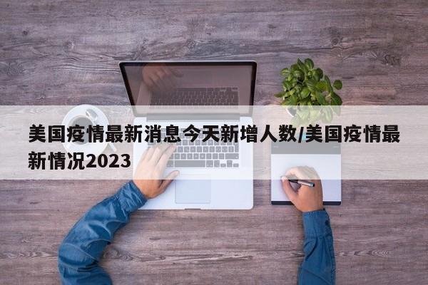 美国疫情最新消息今天新增人数/美国疫情最新情况2023